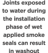 Joints exposed to water during the installation phase of wet applied smoke seals can result in washout